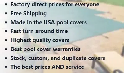 Factory direct prices for everyone  Free Shipping  Made in the USA pool covers  Fast turn around time  Highest quality covers  Best pool cover warranties  Stock, custom, and duplicate covers  The best prices AND service